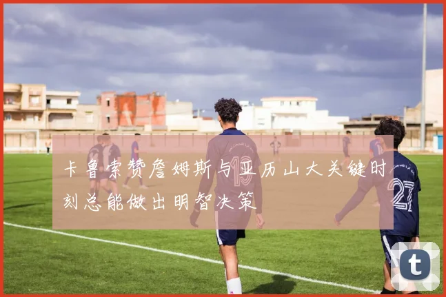 卡鲁索赞詹姆斯与亚历山大关键时刻总能做出明智决策
