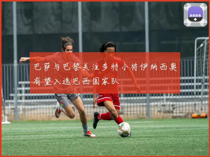 巴萨与巴黎关注多特小将伊纳西奥有望入选巴西国家队