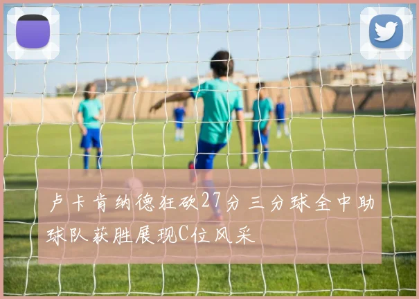 卢卡肯纳德狂砍27分三分球全中助球队获胜展现C位风采