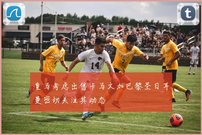 皇马考虑出售卡马文加巴黎圣日耳曼密切关注其动态