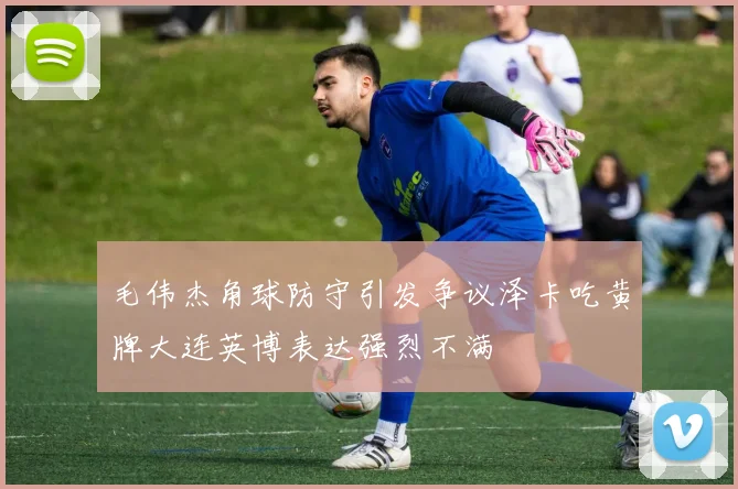 毛伟杰角球防守引发争议泽卡吃黄牌大连英博表达强烈不满