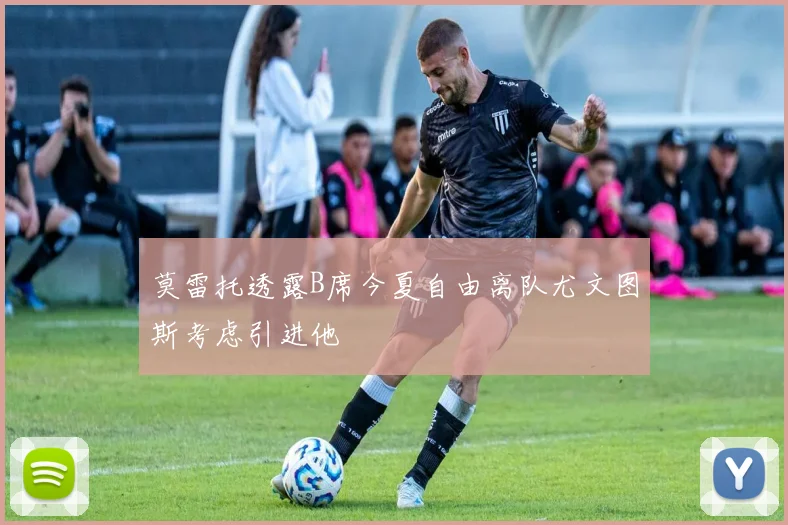 莫雷托透露B席今夏自由离队尤文图斯考虑引进他